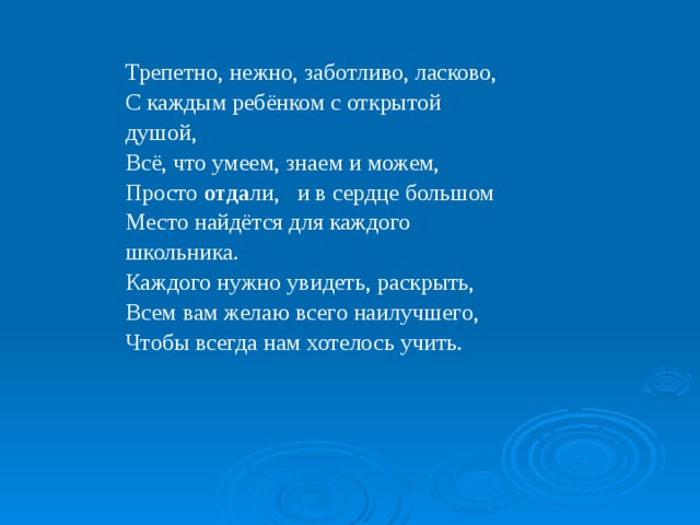 Трепетно, нежно, заботливо, ласково,  С каждым ребёнком с открытой душой,  Всё, что умеем, знаем и можем,  Просто отда ли, и в сердце большом  Место найдётся для каждого школьника.  Каждого нужно увидеть, раскрыть,  Всем вам желаю всего наилучшего,  Чтобы всегда нам хотелось учить. 