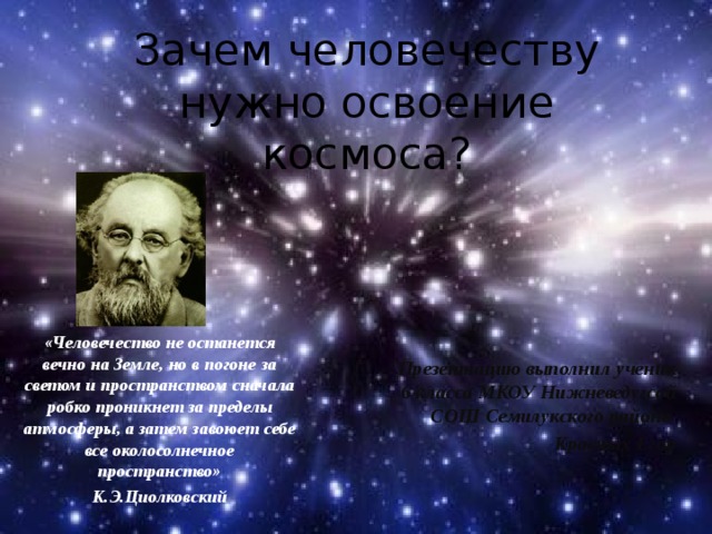 МКОУ Нижневедугская СОШ Зачем человечеству нужно освоение космоса? «Человечество не останется вечно на Земле, но в погоне за светом и пространством сначала робко проникнет за пределы атмосферы, а затем завоюет себе все околосолнечное пространство» К.Э.Циолковский Презентацию выполнил ученик 6 класса МКОУ Нижневедугсой СОШ Семилукского района Красных Егор 