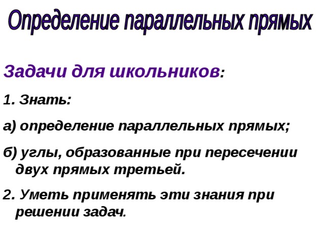 Задачи для школьников :  Знать: а) определение параллельных прямых; б) углы, образованные при пересечении двух прямых третьей. 2. Уметь применять эти знания при решении задач . 
