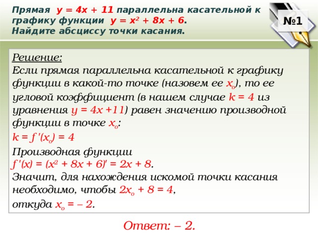 Прямая у = 4х + 11 параллельна касательной к графику функции у = х 2 + 8х + 6 . Найдите абсциссу точки касания. № 1 Решение: Если прямая параллельна касательной к графику функции в какой-то точке (назовем ее х о ), то ее угловой коэффициент (в нашем случае k = 4 из уравнения у = 4х +11 ) равен значению производной функции в точке х о : k = f ′ (x o ) = 4 Производная функции f ′ (x) = (х 2 + 8х + 6) ′  = 2x + 8 . Значит, для нахождения искомой точки касания необходимо, чтобы 2х o + 8 = 4 , откуда х о = – 2 . Ответ: – 2. 