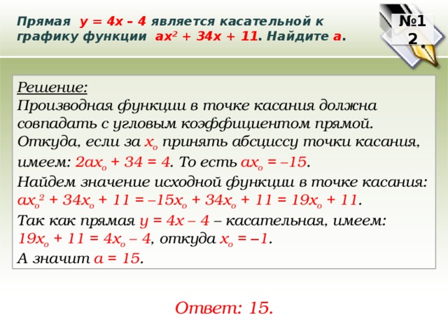 Прямая у = 4х – 4 является касательной к графику функции ах 2 + 34х + 11 . Найдите а . № 12 Решение: Производная функции в точке касания должна совпадать с угловым коэффициентом прямой. Откуда, если за х o принять абсциссу точки касания, имеем: 2ах o + 34 = 4 . То есть ах o = –15 . Найдем значение исходной функции в точке касания: ах o 2 + 34х o + 11 = –15x o + 34х o + 11 = 19х o + 11 . Так как прямая у = 4х – 4 – касательная, имеем: 19х o + 11 = 4х o – 4 , откуда х o = – 1 . А значит a = 15 . Ответ: 15. 
