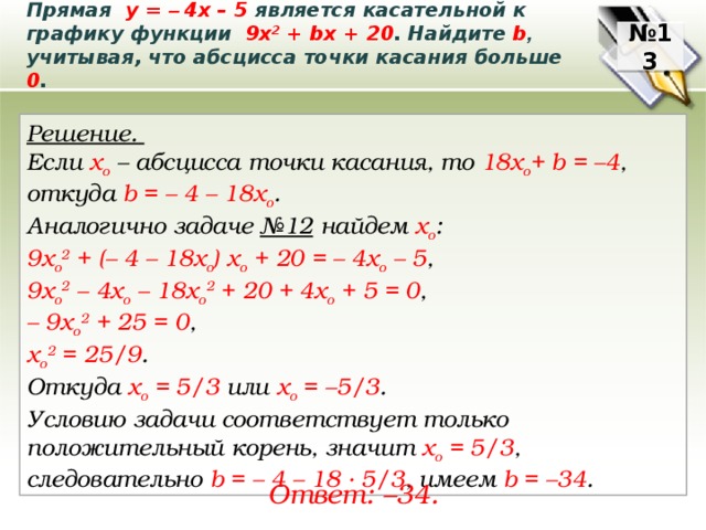 Прямая у = – 4х – 5 является касательной к графику функции 9х 2 + bх + 20 . Найдите b ,  учитывая, что абсцисса точки касания больше 0 . № 13 Решение. Если х о – абсцисса точки касания, то 18x o + b = –4 , откуда b = – 4 – 18х о . Аналогично задаче №12 найдем х о : 9x o 2 + (– 4 – 18х о ) x o + 20 = – 4х o – 5 , 9x o 2 – 4x o – 18х о 2 + 20 + 4х o + 5 = 0 , – 9x o 2 + 25 = 0 , х о 2 = 25/9 . Откуда x o = 5/3 или x o = –5/3 . Условию задачи соответствует только положительный корень, значит x o = 5/3 , следовательно b = – 4 – 18 ∙ 5/3 , имеем b = –34 . Ответ: –34. 