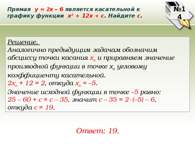 Прямая у = 2 х – 6 является касательной к графику функции х 2 + 12х + с . Найдите с . № 14 Решение. Аналогично предыдущим задачам обозначим абсциссу точки касания х о и приравняем значение производной функции в точке х о угловому коэффициенту касательной. 2х о + 12 = 2 , откуда x o = –5 . Значение исходной функции в точке –5 равно: 25 – 60 + с = с – 35 , значит с – 35 = 2  ∙  (–5) – 6 , откуда с = 19 . Ответ: 19. 