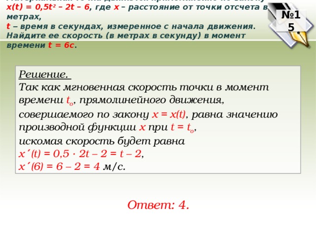 Материальная точка движется прямолинейно по закону x(t) = 0,5t 2 – 2t – 6 , где x – расстояние от точки отсчета в метрах, t  – время в секундах, измеренное с начала движения. Найдите ее скорость (в метрах в секунду) в момент времени t = 6с . № 15 Решение. Так как мгновенная скорость точки в момент времени t o , прямолинейного движения, совершаемого по закону х = х(t) ,  равна значению производной функции х npu t = t o , искомая скорость будет равна x ′ (t) = 0,5 ∙ 2t – 2 = t – 2 ,  x ′ (6) = 6 – 2 = 4 м/с. Ответ: 4. 
