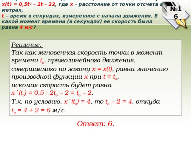 Материальная точка движется прямолинейно по закону x(t) = 0,5t 2 – 2t – 22 , где x – расстояние от точки отсчета в метрах,    t  – время в секундах, измеренное с начала движения. В какой момент времени (в секундах) ее скорость была равна 4 м/с ? № 16 Решение. Так как мгновенная скорость точки в момент времени t o , прямолинейного движения, совершаемого по закону х = х(t) ,  равна значению производной функции х npu t = t o , искомая скорость будет равна x ′ (t o ) = 0,5 ∙ 2t o – 2 = t o – 2 ,  Т.к. по условию, x ′ (t o ) = 4 , то t o – 2 = 4 , откуда t o = 4 + 2 = 6 м/с. Ответ: 6. 