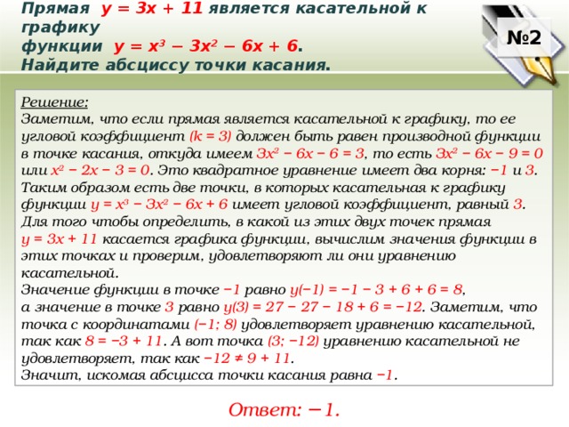 Прямая у = 3х + 11 является касательной к графику функции у = x 3  − 3x 2  − 6x + 6 . Найдите абсциссу точки касания. № 2 Решение: Заметим, что если прямая является касательной к графику, то ее угловой коэффициент (k = 3) должен быть равен производной функции в точке касания, откуда имеем Зх 2 − 6х − 6 = 3 , то есть Зх 2 − 6х − 9 = 0 или х 2 − 2х − 3 = 0 . Это квадратное уравнение имеет два корня: −1 и 3 . Таким образом есть две точки, в которых касательная к графику функции у = х 3 − Зх 2 − 6х + 6 имеет угловой коэффициент, равный 3 . Для того чтобы определить, в какой из этих двух точек прямая у = 3х + 11 касается графика функции, вычислим значения функции в этих точках и проверим, удовлетворяют ли они уравнению касательной. Значение функции в точке −1 равно у(−1) = −1 − 3 + 6 + 6 = 8 , а значение в точке 3 равно у(3) = 27 − 27 − 18 + 6 = −12 . Заметим, что точка с координатами (−1; 8) удовлетворяет уравнению касательной, так как 8 = −3 + 11 . А вот точка (3; −12) уравнению касательной не удовлетворяет, так как −12 ≠ 9 + 11 . Значит, искомая абсцисса точки касания равна −1 . Ответ: − 1. 