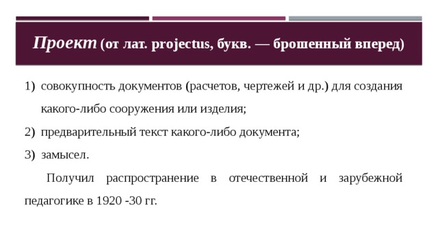 Проект (от лат. projectus, букв. — брошенный вперед) совокупность документов (расчетов, чертежей и др.) для создания какого-либо сооружения или изделия; предварительный текст какого-либо документа; замысел.  Получил распространение в отечественной и зарубежной педагогике в 1920 -30 гг. 