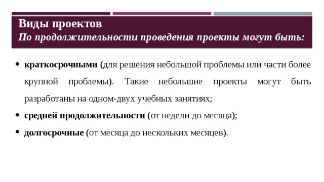 Виды проектов По продолжительности проведения проекты могут быть: краткосрочными (для решения небольшой проблемы или части более крупной проблемы). Такие небольшие проекты могут быть разработаны на одном-двух учебных занятиях; средней продолжительности (от недели до месяца); долгосрочные (от месяца до нескольких месяцев).   