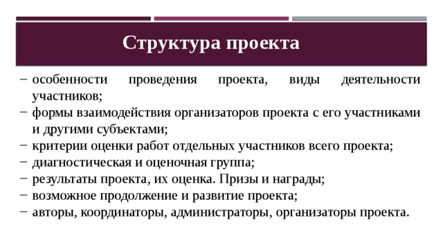 Структура проекта особенности проведения проекта, виды деятельности участников; формы взаимодействия организаторов проекта с его участниками и другими субъектами; критерии оценки работ отдельных участников всего проекта; диагностическая и оценочная группа; результаты проекта, их оценка. Призы и награды; возможное продолжение и развитие проекта; авторы, координаторы, администраторы, организаторы проекта. 