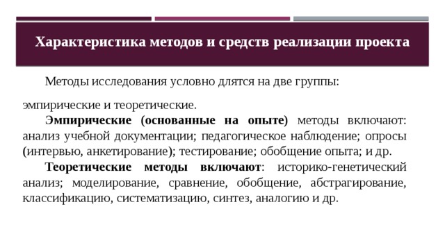Характеристика методов и средств реализации проекта  Методы исследования условно длятся на две группы: эмпирические и теоретические.  Эмпирические (основанные на опыте) методы включают: анализ учебной документации; педагогическое наблюдение; опросы (интервью, анкетирование); тестирование; обобщение опыта; и др.  Теоретические методы включают : историко-генетический анализ; моделирование, сравнение, обобщение, абстрагирование, классификацию, систематизацию, синтез, аналогию и др. 