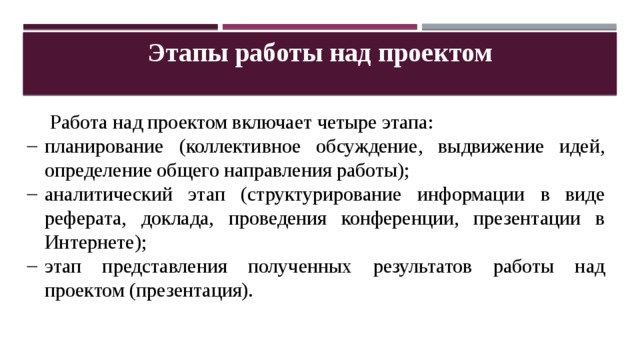 Этапы работы над проектом Работа над проектом включает четыре этапа: планирование (коллективное обсуждение, выдвижение идей, определение общего направления работы); аналитический этап (структурирование информации в виде реферата, доклада, проведения конференции, презентации в Интернете); этап представления полученных результатов работы над проектом (презентация). 