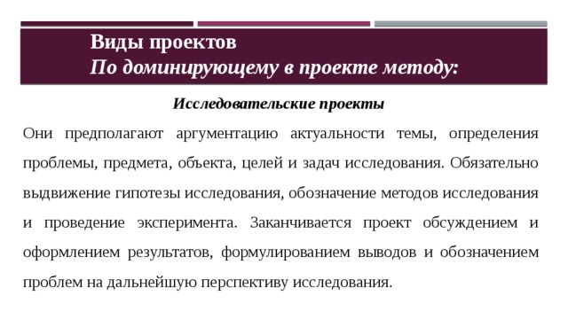 Виды проектов По доминирующему в проекте методу: Исследовательские проекты  Они предполагают аргументацию актуальности темы, определения проблемы, предмета, объекта, целей и задач исследования. Обязательно выдвижение гипотезы исследования, обозначение методов исследования и проведение эксперимента. Заканчивается проект обсуждением и оформлением результатов, формулированием выводов и обозначением проблем на дальнейшую перспективу исследования. 