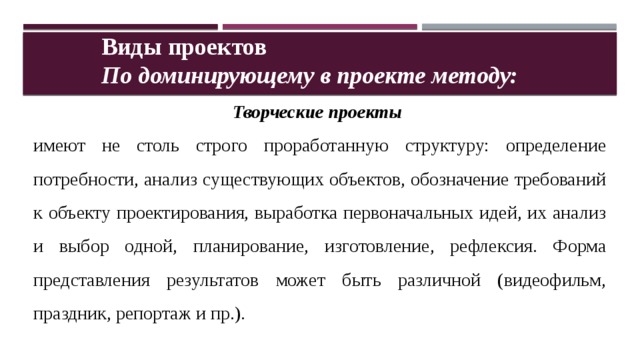 Виды проектов По доминирующему в проекте методу: Творческие проекты  имеют не столь строго проработанную структуру: определение потребности, анализ существующих объектов, обозначение требований к объекту проектирования, выработка первоначальных идей, их анализ и выбор одной, планирование, изготовление, рефлексия. Форма представления результатов может быть различной (видеофильм, праздник, репортаж и пр.). 