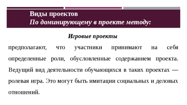 Виды проектов По доминирующему в проекте методу: Игровые проекты  предполагают, что участники принимают на себя определенные роли, обусловленные содержанием проекта. Ведущий вид деятельности обучающихся в таких проектах — ролевая игра. Это могут быть имитации социальных и деловых отношений. 