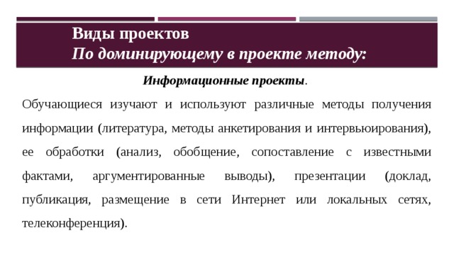 Виды проектов По доминирующему в проекте методу: Информационные проекты .  Обучающиеся изучают и используют различные методы получения информации (литература, методы анкетирования и интервьюирования), ее обработки (анализ, обобщение, сопоставление с известными фактами, аргументированные выводы), презентации (доклад, публикация, размещение в сети Интернет или локальных сетях, телеконференция). 
