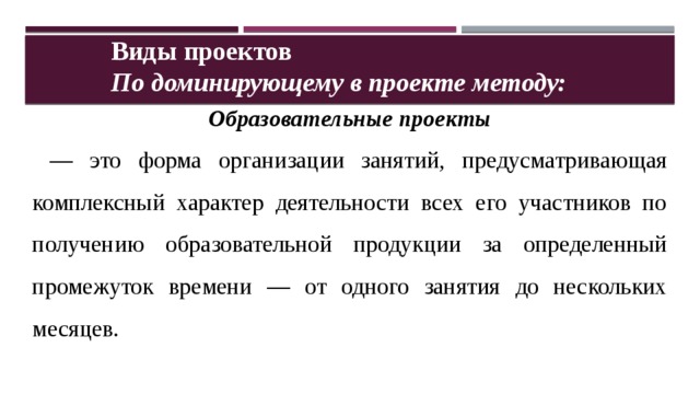 Виды проектов По доминирующему в проекте методу: Образовательные проекты — это форма организации занятий, предусматривающая комплексный характер деятельности всех его участников по получению образовательной продукции за определенный промежуток времени — от одного занятия до нескольких месяцев. 