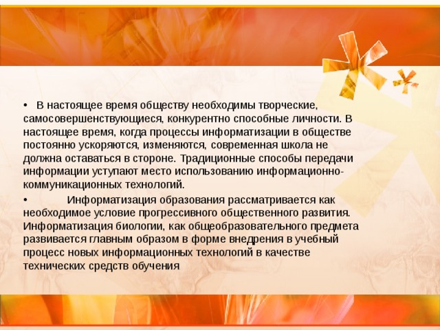  В настоящее время обществу необходимы творческие, самосовершенствующиеся, конкурентно способные личности. В настоящее время, когда процессы информатизации в обществе постоянно ускоряются, изменяются, современная школа не должна оставаться в стороне. Традиционные способы передачи информации уступают место использованию информационно-коммуникационных технологий.  Информатизация образования рассматривается как необходимое условие прогрессивного общественного развития. Информатизация биологии, как общеобразовательного предмета развивается главным образом в форме внедрения в учебный процесс новых информационных технологий в качестве технических средств обучения . 