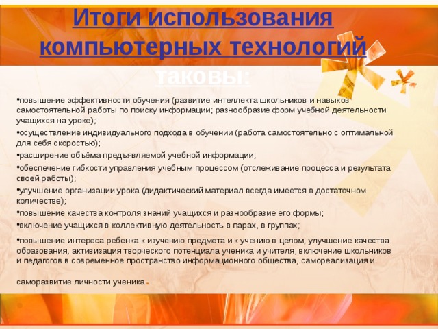 Итоги использования компьютерных технологий таковы: повышение эффективности обучения (развитие интеллекта школьников и навыков самостоятельной работы по поиску информации; разнообразие форм учебной деятельности учащихся на уроке); осуществление индивидуального подхода в обучении (работа самостоятельно с оптимальной для себя скоростью); расширение объёма предъявляемой учебной информации; обеспечение гибкости управления учебным процессом (отслеживание процесса и результата своей работы); улучшение организации урока (дидактический материал всегда имеется в достаточном количестве); повышение качества контроля знаний учащихся и разнообразие его формы; включение учащихся в коллективную деятельность в парах, в группах; повышение интереса ребенка к изучению предмета и к учению в целом, улучшение качества образования, активизация творческого потенциала ученика и учителя, включение школьников и педагогов в современное пространство информационного общества, самореализация и саморазвитие личности ученика .   . 