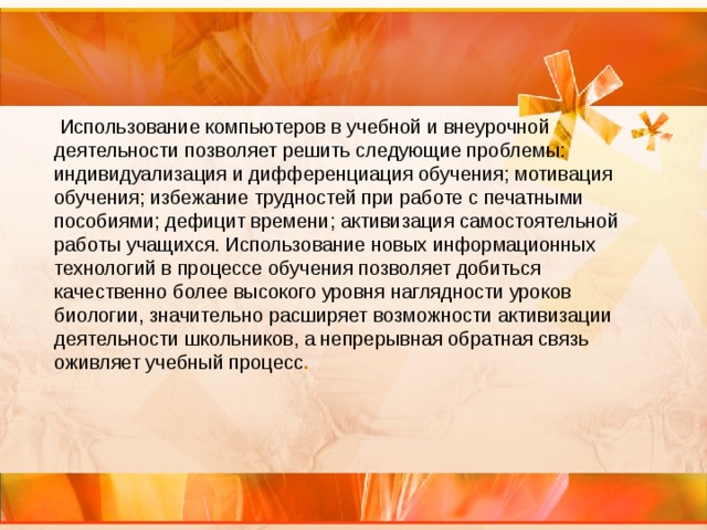  Использование компьютеров в учебной и внеурочной деятельности позволяет решить следующие проблемы: индивидуализация и дифференциация обучения; мотивация обучения; избежание трудностей при работе с печатными пособиями; дефицит времени; активизация самостоятельной работы учащихся. Использование новых информационных технологий в процессе обучения позволяет добиться качественно более высокого уровня наглядности уроков биологии, значительно расширяет возможности активизации деятельности школьников, а непрерывная обратная связь оживляет учебный процесс .  