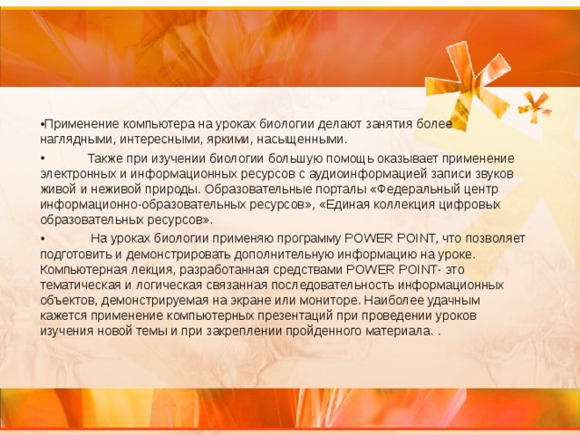 Применение компьютера на уроках биологии делают занятия более наглядными, интересными, яркими, насыщенными.  Также при изучении биологии большую помощь оказывает применение электронных и информационных ресурсов с аудиоинформацией записи звуков живой и неживой природы. Образовательные порталы «Федеральный центр информационно-образовательных ресурсов», «Единая коллекция цифровых образовательных ресурсов».  На уроках биологии применяю программу POWER POINT, что позволяет подготовить и демонстрировать дополнительную информацию на уроке. Компьютерная лекция, разработанная средствами POWER POINT- это тематическая и логическая связанная последовательность информационных объектов, демонстрируемая на экране или мониторе. Наиболее удачным кажется применение компьютерных презентаций при проведении уроков изучения новой темы и при закреплении пройденного материала. . 