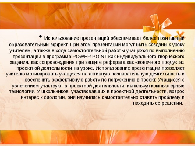  Использование презентаций обеспечивает более позитивный образовательный эффект. При этом презентации могут быть созданы к уроку учителем, а также в ходе самостоятельной работы учащихся по выполнению презентации в программе POWER POINT как индивидуального творческого задания, как сопровождения при защите реферата как «конечного продукта» проектной деятельности на уроке. Использование презентации позволяет учителю мотивировать учащихся на активную познавательную деятельность и обеспечить эффективную работу по погружению в проект. Учащиеся с увлечением участвуют в проектной деятельности, используя компьютерные технологии. У школьников, участвовавших в проектной деятельности, возрос интерес к биологии, они научились самостоятельно ставить проблему и находить ее решении. 