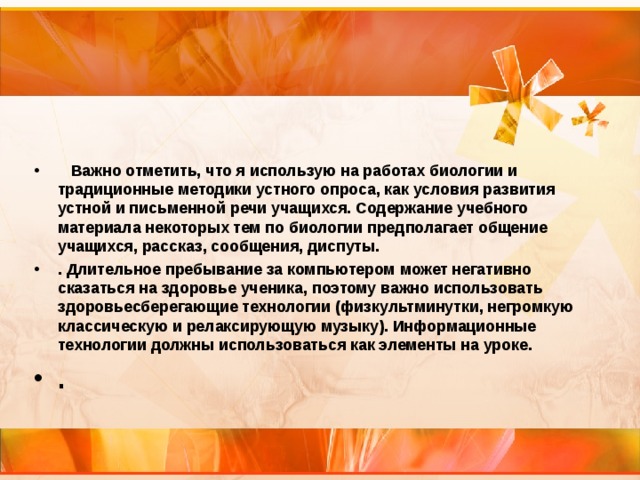   Важно отметить, что я использую на работах биологии и традиционные методики устного опроса, как условия развития устной и письменной речи учащихся. Содержание учебного материала некоторых тем по биологии предполагает общение учащихся, рассказ, сообщения, диспуты. . Длительное пребывание за компьютером может негативно сказаться на здоровье ученика, поэтому важно использовать здоровьесберегающие технологии (физкультминутки, негромкую классическую и релаксирующую музыку). Информационные технологии должны использоваться как элементы на уроке. . 