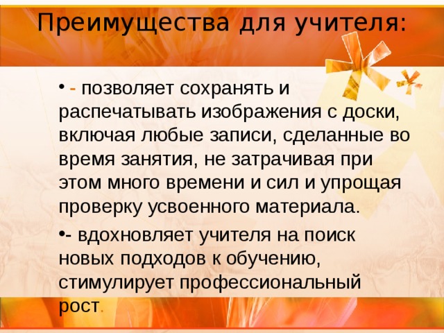 Преимущества для учителя:     - позволяет сохранять и распечатывать изображения с доски, включая любые записи, сделанные во время занятия, не затрачивая при этом много времени и сил и упрощая проверку усвоенного материала. - вдохновляет учителя на поиск новых подходов к обучению, стимулирует профессиональный рост . 