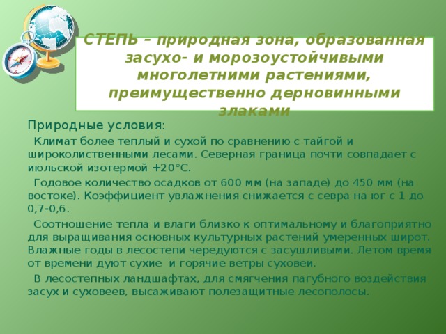 СТЕПЬ – природная зона, образованная засухо- и морозоустойчивыми многолетними растениями, преимущественно дерновинными злаками Природные условия: Климат более теплый и сухой по сравнению с тайгой и широколиственными лесами. Северная граница почти совпадает с июльской изотермой +20°С. Годовое количество осадков от 600 мм (на западе) до 450 мм (на востоке). Коэффициент увлажнения снижается с севра на юг с 1 до 0,7-0,6. Соотношение тепла и влаги близко к оптимальному и благоприятно для выращивания основных культурных растений умеренных широт. Влажные годы в лесостепи чередуются с засушливыми. Летом время от времени дуют сухие и горячие ветры суховеи. В лесостепных ландшафтах, для смягчения пагубного воздействия засух и суховеев, высаживают полезащитные лесополосы. 
