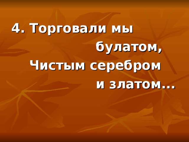 4. Торговали мы  булатом,  Чистым серебром  и златом...  