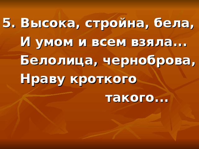 5. Высока, стройна, бела,  И умом и всем взяла...  Белолица, черноброва,  Нраву кроткого  такого... 