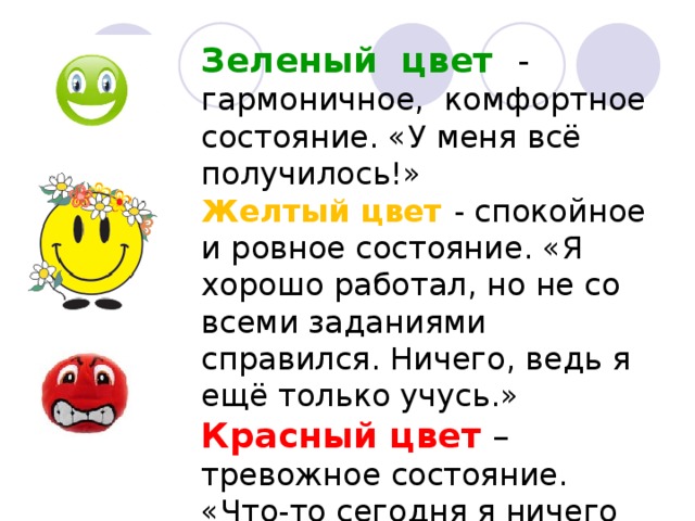 Зеленый цвет - гармоничное, комфортное состояние. «У меня всё получилось!» Желтый цвет - спокойное и ровное состояние. «Я хорошо работал, но не со всеми заданиями справился. Ничего, ведь я ещё только учусь.» Красный цвет – тревожное состояние. «Что-то сегодня я ничего не понял…»    