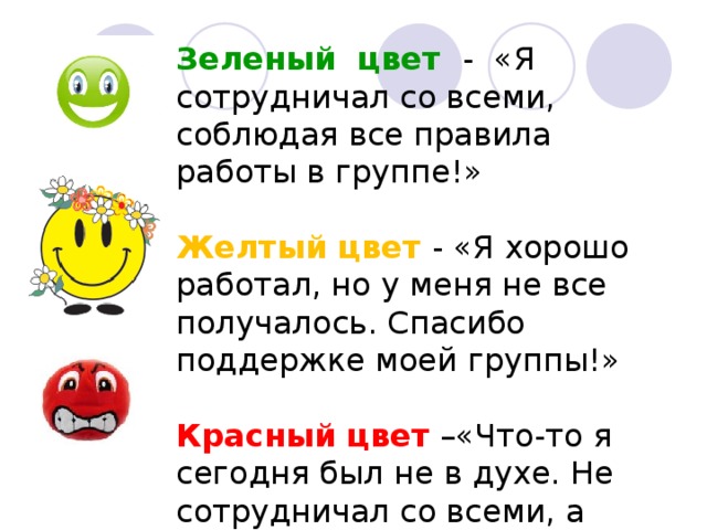Зеленый цвет - «Я сотрудничал со всеми, соблюдая все правила работы в группе!»  Желтый цвет - «Я хорошо работал, но у меня не все получалось. Спасибо поддержке моей группы!»  Красный цвет –«Что-то я сегодня был не в духе. Не сотрудничал со всеми, а только мешал…Увы… »   