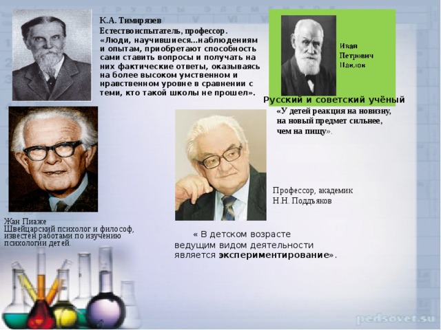 К.А. Тимирязев Естествоиспытатель, профессор. «Люди, научившиеся…наблюдениям и опытам, приобретают способность сами ставить вопросы и получать на них фактические ответы, оказываясь на более высоком умственном и нравственном уровне в сравнении с теми, кто такой школы не прошел».   Русский и советский учёный «У детей реакция на новизну, на новый предмет сильнее, чем на пищу ». Профессор, академик Н.Н. Поддъяков Жан Пиаже Швейцарский психолог и философ, известен работами по изучению психологии детей.     « В детском возрасте  ведущим видом деятельности  является экспериментирование ». 