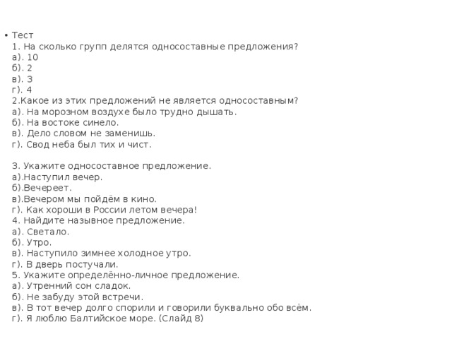 Тест   1. На сколько групп делятся односоставные предложения?   а). 10   б). 2   в). 3   г). 4   2.Какое из этих предложений не является односоставным?   а). На морозном воздухе было трудно дышать.   б). На востоке синело.   в). Дело словом не заменишь.   г). Свод неба был тих и чист.    3. Укажите односоставное предложение.   а).Наступил вечер.   б).Вечереет.   в).Вечером мы пойдём в кино.   г). Как хороши в России летом вечера!   4. Найдите назывное предложение.   а). Светало.   б). Утро.   в). Наступило зимнее холодное утро.   г). В дверь постучали.   5. Укажите определённо-личное предложение.   а). Утренний сон сладок.   б). Не забуду этой встречи.   в). В тот вечер долго спорили и говорили буквально обо всём.   г). Я люблю Балтийское море. (Слайд 8)    