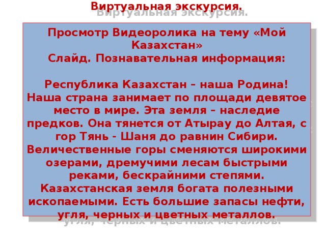 Виртуальная экскурсия.   Просмотр Видеоролика на тему «Мой Казахстан»  Слайд. Познавательная информация:   Республика Казахстан – наша Родина! Наша страна занимает по площади девятое место в мире. Эта земля – наследие предков. Она тянется от Атырау до Алтая, с гор Тянь - Шаня до равнин Сибири. Величественные горы сменяются широкими озерами, дремучими лесам быстрыми реками, бескрайними степями. Казахстанская земля богата полезными ископаемыми. Есть большие запасы нефти, угля, черных и цветных металлов.    