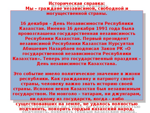 2 слайд. 25 - летие Независимости Казахстана   Историческая справка:  Мы – граждане независимой, свободной и могущественной страны.   16 декабря – День Независимости Республики Казахстан. Именно 16 декабря 1991 года была провозглашена государственная независимость Республики Казахстан. Первый президент независимой Республики Казахстан Нурсултан Абишевич Назарбаев подписал Закон РК «О государственной независимости Республики Казахстан». Теперь это государственный праздник – День независимости Казахстана.   Это событие имело политическое значение в жизни республики. Как гражданину и патриоту своей страны, человеку важно знать историю своей страны. Испокон веков Казахстан был независимым государством. Ни монголо – татарам, ни джунгарам, ни одному из государств, когда - либо существовавших на земле, не удалось полностью подчинить, покорить гордый казахский народ.    