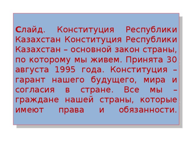  С лайд. Конституция Республики Казахстан Конституция Республики Казахстан – основной закон страны, по которому мы живем. Принята 30 августа 1995 года. Конституция – гарант нашего будущего, мира и согласия в стране. Все мы – граждане нашей страны, которые имеют права и обязанности.   