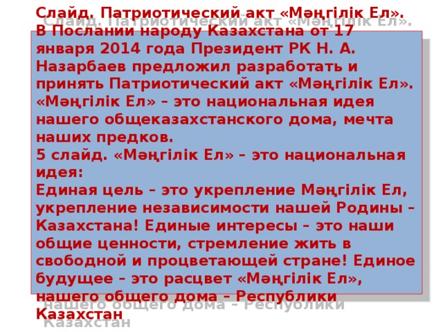 Слайд. Патриотический акт «Мәңгілік Ел».  В Послании народу Казахстана от 17 января 2014 года Президент РК Н. А. Назарбаев предложил разработать и принять Патриотический акт «Мәңгілік Ел». «Мәңгілік Ел» – это национальная идея нашего общеказахстанского дома, мечта наших предков.  5 слайд. «Мәңгілік Ел» – это национальная идея:  Единая цель – это укрепление Мәңгілік Ел, укрепление независимости нашей Родины – Казахстана! Единые интересы – это наши общие ценности, стремление жить в свободной и процветающей стране! Единое будущее – это расцвет «Мәңгілік Ел», нашего общего дома – Республики Казахстан 