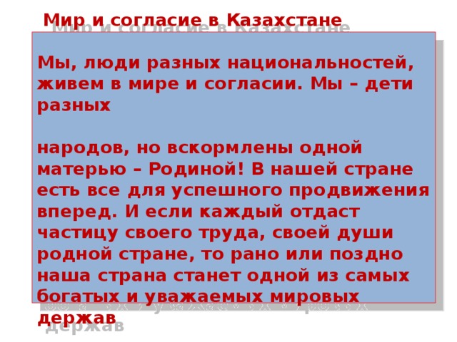  Мир и согласие в Казахстане   Мы, люди разных национальностей, живем в мире и согласии. Мы – дети разных   народов, но вскормлены одной матерью – Родиной! В нашей стране есть все для успешного продвижения вперед. И если каждый отдаст частицу своего труда, своей души родной стране, то рано или поздно наша страна станет одной из самых богатых и уважаемых мировых держав 