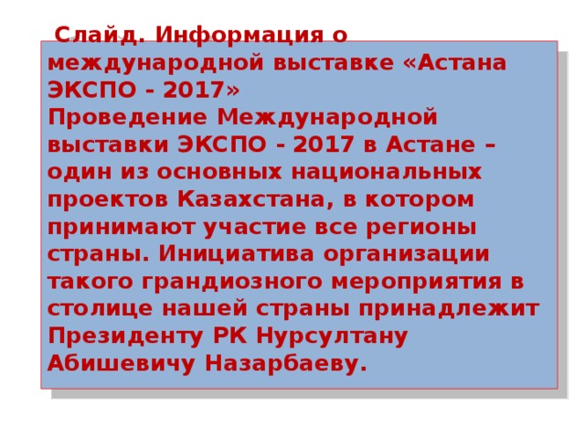  Слайд. Информация о международной выставке «Астана ЭКСПО - 2017»  Проведение Международной выставки ЭКСПО - 2017 в Астане – один из основных национальных проектов Казахстана, в котором принимают участие все регионы страны. Инициатива организации такого грандиозного мероприятия в столице нашей страны принадлежит Президенту РК Нурсултану Абишевичу Назарбаеву.    
