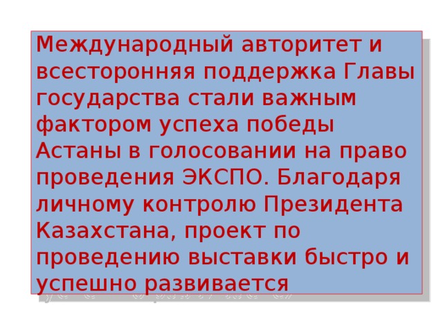 Международный авторитет и всесторонняя поддержка Главы государства стали важным фактором успеха победы Астаны в голосовании на право проведения ЭКСПО. Благодаря личному контролю Президента Казахстана, проект по проведению выставки быстро и успешно развивается 
