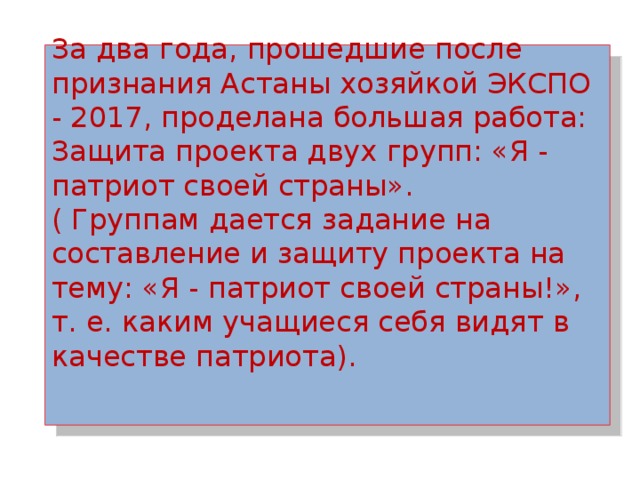 За два года, прошедшие после признания Астаны хозяйкой ЭКСПО - 2017, проделана большая работа:  Защита проекта двух групп: «Я - патриот своей страны».  ( Группам дается задание на составление и защиту проекта на тему: «Я - патриот своей страны!», т. е. каким учащиеся себя видят в качестве патриота).    