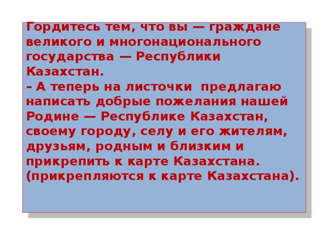 Гордитесь тем, что вы — граждане великого и многонационального государства — Республики Казахстан.  – А теперь на листочки предлагаю написать добрые пожелания нашей Родине — Республике Казахстан, своему городу, селу и его жителям, друзьям, родным и близким и прикрепить к карте Казахстана. (прикрепляются к карте Казахстана).     