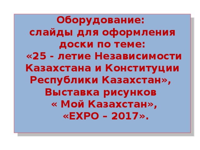 Оборудование: слайды для оформления доски по теме:  «25 - летие Независимости Казахстана и Конституции Республики Казахстан», Выставка рисунков  « Мой Казахстан»,  «EXPO – 2017».   