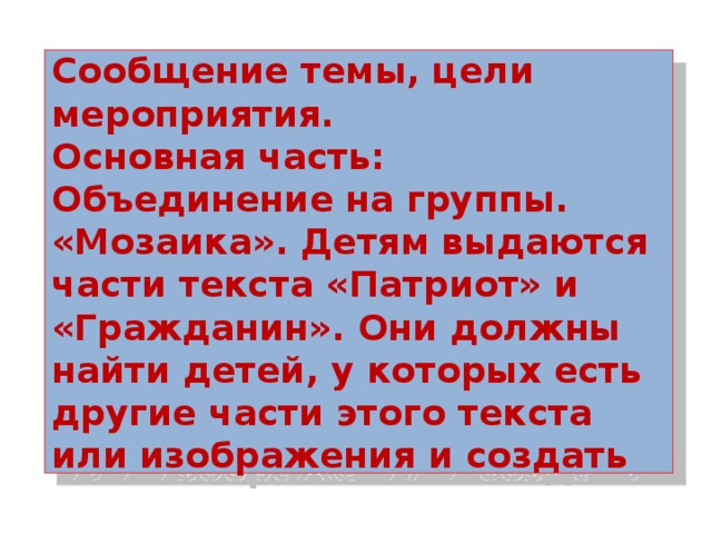 Сообщение темы, цели мероприятия.  Основная часть:  Объединение на группы.  «Мозаика». Детям выдаются части текста «Патриот» и «Гражданин». Они должны найти детей, у которых есть другие части этого текста или изображения и создать 