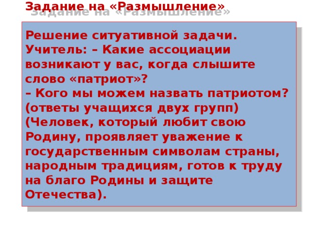 Задание на «Размышление»   Решение ситуативной задачи.  Учитель: – Какие ассоциации возникают у вас, когда слышите слово «патриот»?  – Кого мы можем назвать патриотом? (ответы учащихся двух групп)  (Человек, который любит свою Родину, проявляет уважение к государственным символам страны, народным традициям, готов к труду на благо Родины и защите Отечества).    