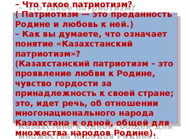 – Что такое патриотизм?( Патриотизм — это преданность Родине и любовь к ней.)  – Как вы думаете, что означает понятие «Казахстанский патриотизм»?  (Казахстанский патриотизм – это проявление любви к Родине, чувство гордости за принадлежность к своей стране; это, идет речь, об отношении многонационального народа Казахстана к одной, общей для множества народов Родине). 