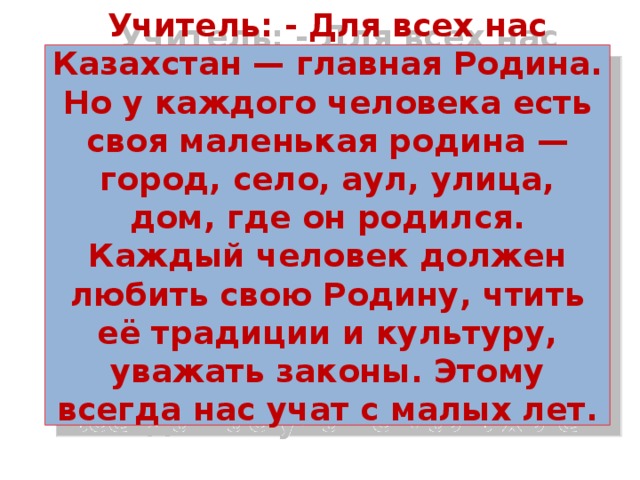 Учитель: - Для всех нас Казахстан — главная Родина. Но у каждого человека есть своя маленькая родина — город, село, аул, улица, дом, где он родился. Каждый человек должен любить свою Родину, чтить её традиции и культуру, уважать законы. Этому всегда нас учат с малых лет.    