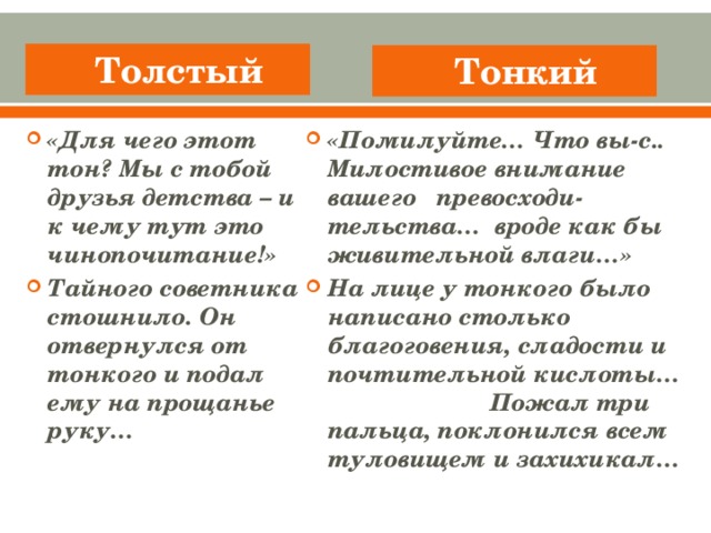 Толстый Тонкий «Для чего этот тон? Мы с тобой друзья детства – и к чему тут это чинопочитание!» Тайного советника стошнило. Он отвернулся от тонкого и подал ему на прощанье руку… «Помилуйте… Что вы-с.. Милостивое внимание вашего превосходи-тельства… вроде как бы живительной влаги…» На лице у тонкого было написано столько благоговения, сладости и почтительной кислоты…  Пожал три пальца, поклонился всем туловищем и захихикал…
