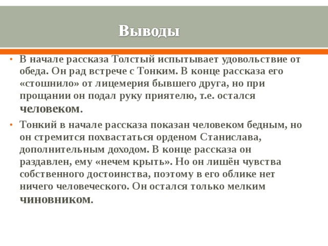 В начале рассказа Толстый испытывает удовольствие от обеда. Он рад встрече с Тонким. В конце рассказа его «стошнило» от лицемерия бывшего друга, но при прощании он подал руку приятелю, т.е. остался человеком . Тонкий в начале рассказа показан человеком бедным, но он стремится похвастаться орденом Станислава, дополнительным доходом. В конце рассказа он раздавлен, ему «нечем крыть». Но он лишён чувства собственного достоинства, поэтому в его облике нет ничего человеческого. Он остался только мелким чиновником .